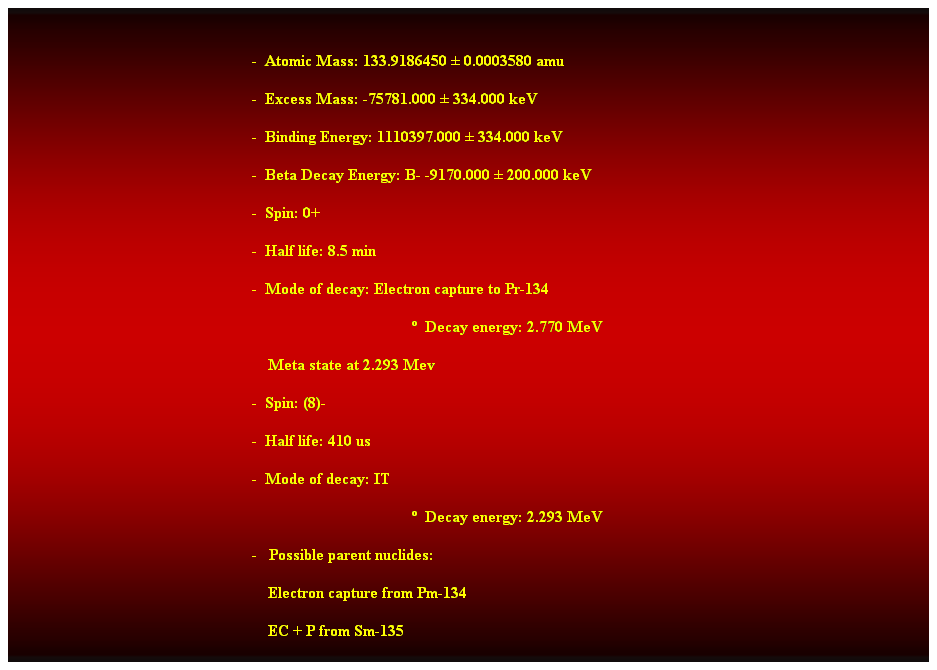 Cuadro de texto:  
-  Atomic Mass: 133.9186450  0.0003580 amu 
-  Excess Mass: -75781.000  334.000 keV 
-  Binding Energy: 1110397.000  334.000 keV 
-  Beta Decay Energy: B- -9170.000  200.000 keV 
-  Spin: 0+ 
-  Half life: 8.5 min 
-  Mode of decay: Electron capture to Pr-134 
  Decay energy: 2.770 MeV 
    Meta state at 2.293 Mev 
-  Spin: (8)- 
-  Half life: 410 us 
-  Mode of decay: IT 
  Decay energy: 2.293 MeV 
-   Possible parent nuclides: 
    Electron capture from Pm-134 
    EC + P from Sm-135 
