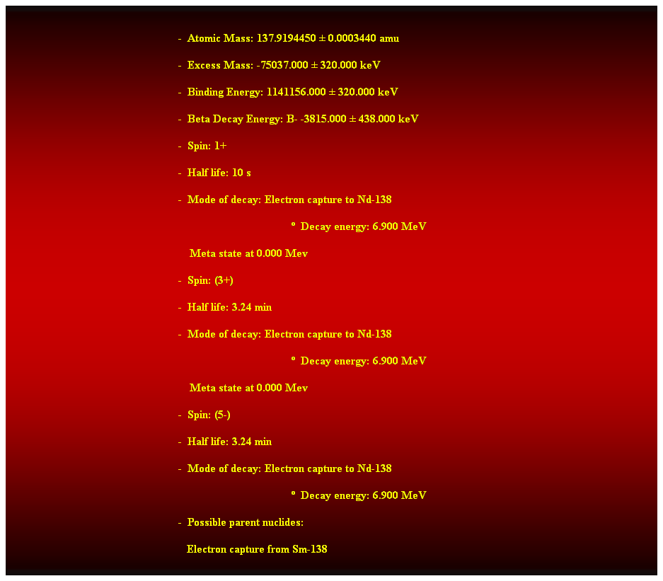 Cuadro de texto:  
-  Atomic Mass: 137.9194450  0.0003440 amu 
-  Excess Mass: -75037.000  320.000 keV 
-  Binding Energy: 1141156.000  320.000 keV 
-  Beta Decay Energy: B- -3815.000  438.000 keV 
-  Spin: 1+ 
-  Half life: 10 s 
-  Mode of decay: Electron capture to Nd-138 
  Decay energy: 6.900 MeV 
    Meta state at 0.000 Mev 
-  Spin: (3+) 
-  Half life: 3.24 min 
-  Mode of decay: Electron capture to Nd-138 
  Decay energy: 6.900 MeV 
    Meta state at 0.000 Mev 
-  Spin: (5-) 
-  Half life: 3.24 min 
-  Mode of decay: Electron capture to Nd-138 
  Decay energy: 6.900 MeV 
-  Possible parent nuclides: 
                                                               Electron capture from Sm-138
