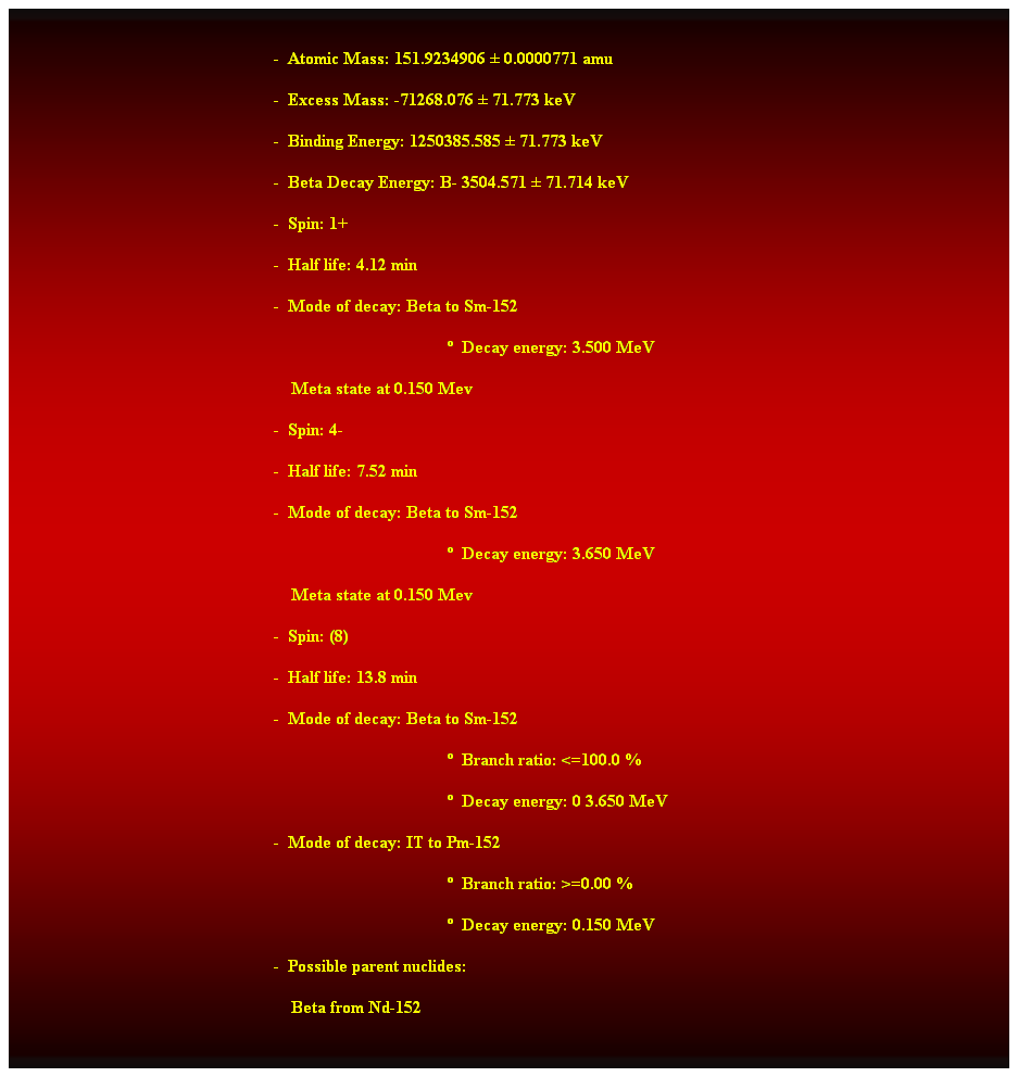 Cuadro de texto:  
-  Atomic Mass: 151.9234906  0.0000771 amu 
-  Excess Mass: -71268.076  71.773 keV 
-  Binding Energy: 1250385.585  71.773 keV 
-  Beta Decay Energy: B- 3504.571  71.714 keV 
-  Spin: 1+ 
-  Half life: 4.12 min 
-  Mode of decay: Beta to Sm-152 
  Decay energy: 3.500 MeV 
    Meta state at 0.150 Mev 
-  Spin: 4- 
-  Half life: 7.52 min 
-  Mode of decay: Beta to Sm-152 
  Decay energy: 3.650 MeV 
    Meta state at 0.150 Mev 
-  Spin: (8) 
-  Half life: 13.8 min 
-  Mode of decay: Beta to Sm-152 
  Branch ratio: <=100.0 % 
  Decay energy: 0 3.650 MeV 
-  Mode of decay: IT to Pm-152 
  Branch ratio: >=0.00 % 
  Decay energy: 0.150 MeV 
-  Possible parent nuclides: 
    Beta from Nd-152
