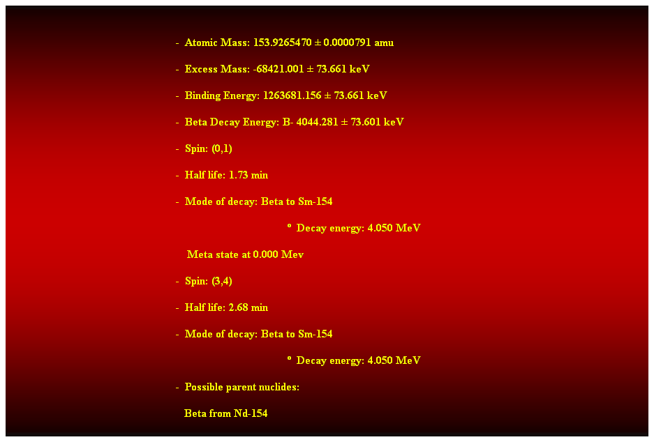 Cuadro de texto:  
-  Atomic Mass: 153.9265470  0.0000791 amu 
-  Excess Mass: -68421.001  73.661 keV 
-  Binding Energy: 1263681.156  73.661 keV 
-  Beta Decay Energy: B- 4044.281  73.601 keV 
-  Spin: (0,1) 
-  Half life: 1.73 min 
-  Mode of decay: Beta to Sm-154 
  Decay energy: 4.050 MeV 
    Meta state at 0.000 Mev 
-  Spin: (3,4) 
-  Half life: 2.68 min 
-  Mode of decay: Beta to Sm-154 
  Decay energy: 4.050 MeV 
-  Possible parent nuclides: 
   Beta from Nd-154 
