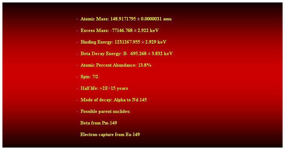 Cuadro de texto:  
-  Atomic Mass: 148.9171795  0.0000031 amu 
-  Excess Mass: -77146.768  2.922 keV 
-  Binding Energy: 1231267.955  2.929 keV 
-  Beta Decay Energy: B- -695.268  3.832 keV 
-  Atomic Percent Abundance: 13.8% 
-  Spin: 7/2- 
-  Half life: >2E+15 years 
-  Mode of decay: Alpha to Nd-145 
-  Possible parent nuclides: 
   Beta from Pm-149 
   Electron capture from Eu-149 
