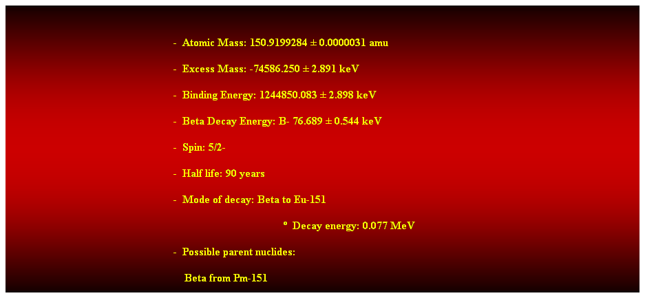 Cuadro de texto:  
-  Atomic Mass: 150.9199284  0.0000031 amu 
-  Excess Mass: -74586.250  2.891 keV 
-  Binding Energy: 1244850.083  2.898 keV 
-  Beta Decay Energy: B- 76.689  0.544 keV 
-  Spin: 5/2- 
-  Half life: 90 years 
-  Mode of decay: Beta to Eu-151 
  Decay energy: 0.077 MeV 
-  Possible parent nuclides: 
                                                                Beta from Pm-151 
 
