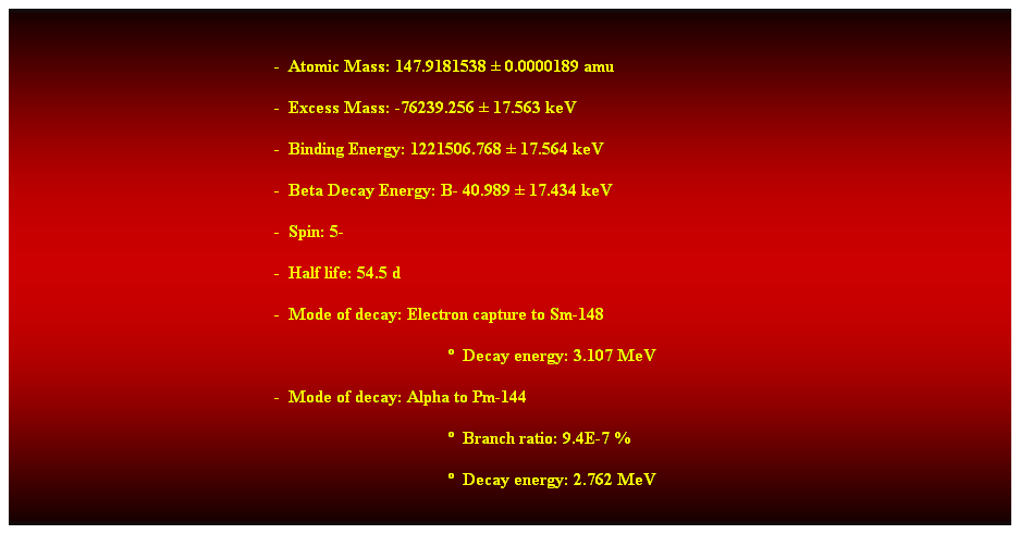 Cuadro de texto:  
-  Atomic Mass: 147.9181538  0.0000189 amu 
-  Excess Mass: -76239.256  17.563 keV 
-  Binding Energy: 1221506.768  17.564 keV 
-  Beta Decay Energy: B- 40.989  17.434 keV 
-  Spin: 5- 
-  Half life: 54.5 d 
-  Mode of decay: Electron capture to Sm-148 
  Decay energy: 3.107 MeV 
-  Mode of decay: Alpha to Pm-144 
  Branch ratio: 9.4E-7 % 
  Decay energy: 2.762 MeV 
