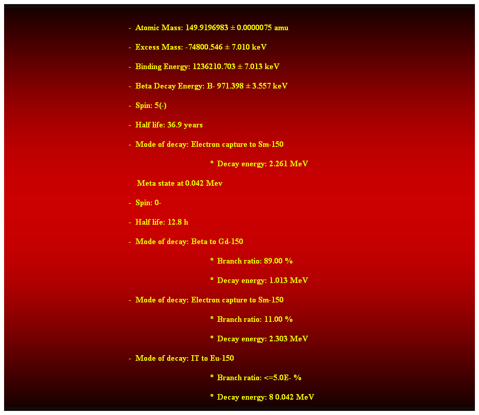 Cuadro de texto:  
-  Atomic Mass: 149.9196983  0.0000075 amu 
-  Excess Mass: -74800.546  7.010 keV 
-  Binding Energy: 1236210.703  7.013 keV 
-  Beta Decay Energy: B- 971.398  3.557 keV 
-  Spin: 5(-) 
-  Half life: 36.9 years 
-  Mode of decay: Electron capture to Sm-150 
  Decay energy: 2.261 MeV 
    Meta state at 0.042 Mev 
-  Spin: 0- 
-  Half life: 12.8 h 
-  Mode of decay: Beta to Gd-150 
  Branch ratio: 89.00 % 
  Decay energy: 1.013 MeV 
-  Mode of decay: Electron capture to Sm-150 
  Branch ratio: 11.00 % 
  Decay energy: 2.303 MeV 
-  Mode of decay: IT to Eu-150 
  Branch ratio: <=5.0E- % 
  Decay energy: 8 0.042 MeV 
