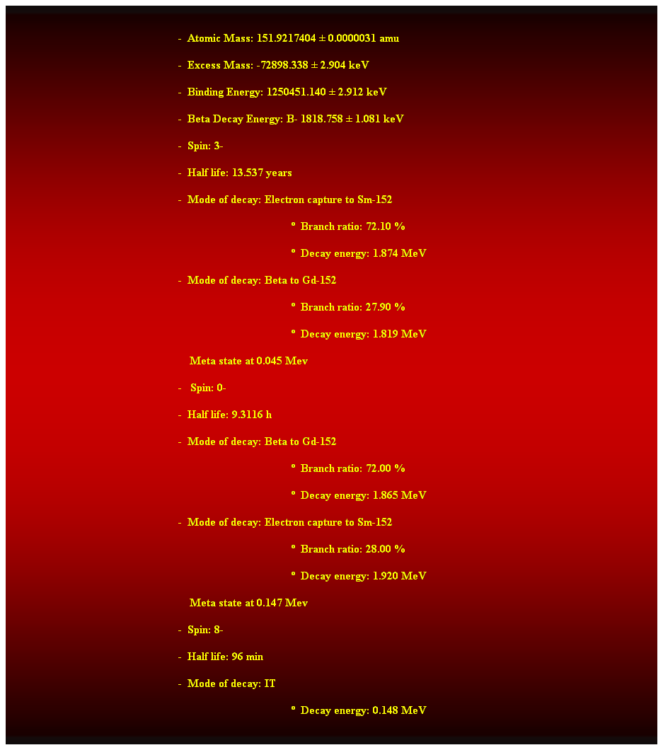 Cuadro de texto:  
-  Atomic Mass: 151.9217404  0.0000031 amu 
-  Excess Mass: -72898.338  2.904 keV 
-  Binding Energy: 1250451.140  2.912 keV 
-  Beta Decay Energy: B- 1818.758  1.081 keV 
-  Spin: 3- 
-  Half life: 13.537 years 
-  Mode of decay: Electron capture to Sm-152 
  Branch ratio: 72.10 % 
  Decay energy: 1.874 MeV 
-  Mode of decay: Beta to Gd-152 
  Branch ratio: 27.90 % 
  Decay energy: 1.819 MeV 
    Meta state at 0.045 Mev 
-   Spin: 0- 
-  Half life: 9.3116 h 
-  Mode of decay: Beta to Gd-152 
  Branch ratio: 72.00 % 
  Decay energy: 1.865 MeV 
-  Mode of decay: Electron capture to Sm-152 
  Branch ratio: 28.00 % 
  Decay energy: 1.920 MeV 
    Meta state at 0.147 Mev 
-  Spin: 8- 
-  Half life: 96 min 
-  Mode of decay: IT 
  Decay energy: 0.148 MeV 
