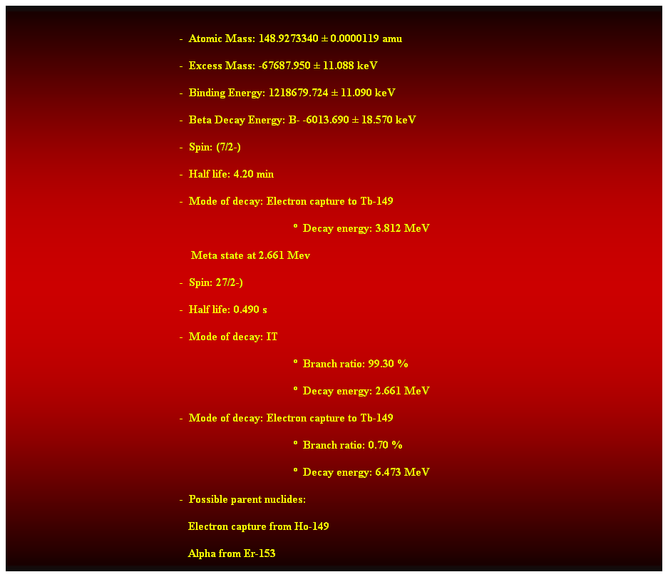 Cuadro de texto:  
-  Atomic Mass: 148.9273340  0.0000119 amu 
-  Excess Mass: -67687.950  11.088 keV 
-  Binding Energy: 1218679.724  11.090 keV 
-  Beta Decay Energy: B- -6013.690  18.570 keV 
-  Spin: (7/2-) 
-  Half life: 4.20 min 
-  Mode of decay: Electron capture to Tb-149 
  Decay energy: 3.812 MeV 
    Meta state at 2.661 Mev 
-  Spin: 27/2-) 
-  Half life: 0.490 s 
-  Mode of decay: IT 
  Branch ratio: 99.30 % 
  Decay energy: 2.661 MeV 
-  Mode of decay: Electron capture to Tb-149 
  Branch ratio: 0.70 % 
  Decay energy: 6.473 MeV 
-  Possible parent nuclides: 
                                                               Electron capture from Ho-149 
                                                               Alpha from Er-153 
