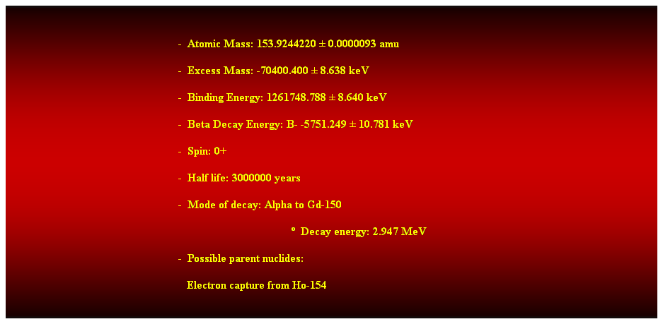 Cuadro de texto:  
-  Atomic Mass: 153.9244220  0.0000093 amu 
-  Excess Mass: -70400.400  8.638 keV 
-  Binding Energy: 1261748.788  8.640 keV 
-  Beta Decay Energy: B- -5751.249  10.781 keV 
-  Spin: 0+ 
-  Half life: 3000000 years 
-  Mode of decay: Alpha to Gd-150 
  Decay energy: 2.947 MeV 
-  Possible parent nuclides: 
   Electron capture from Ho-154 
