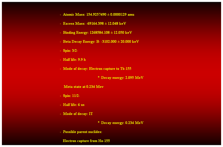 Cuadro de texto:  
-  Atomic Mass: 154.9257490  0.0000129 amu 
-  Excess Mass: -69164.398  12.048 keV 
-  Binding Energy: 1268584.108  12.050 keV 
-  Beta Decay Energy: B- -3102.000  20.000 keV 
-  Spin: 3/2- 
-  Half life: 9.9 h 
-  Mode of decay: Electron capture to Tb-155 
  Decay energy: 2.095 MeV 
    Meta state at 0.234 Mev 
-  Spin: 11/2- 
-  Half life: 6 us 
-  Mode of decay: IT 
  Decay energy: 0.234 MeV 
-  Possible parent nuclides: 
   Electron capture from Ho-155 
