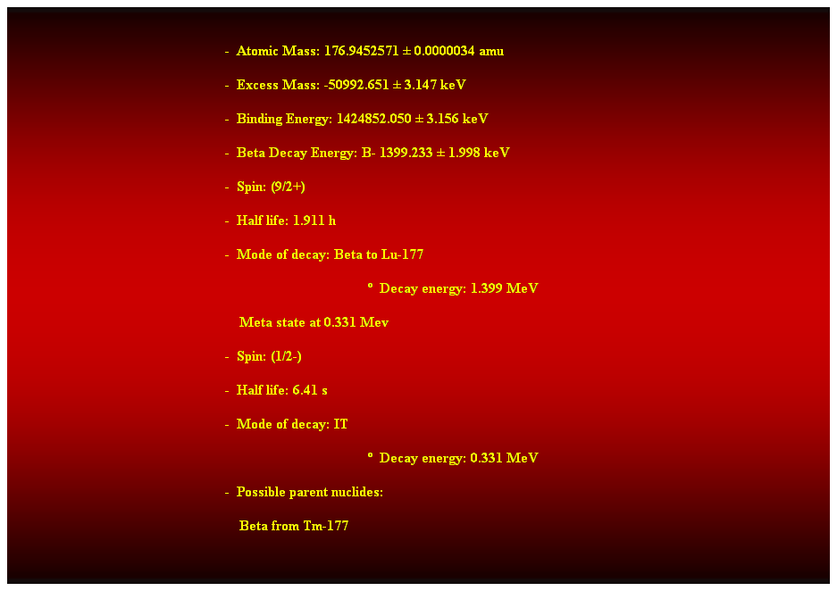 Cuadro de texto:  
-  Atomic Mass: 176.9452571  0.0000034 amu 
-  Excess Mass: -50992.651  3.147 keV 
-  Binding Energy: 1424852.050  3.156 keV 
-  Beta Decay Energy: B- 1399.233  1.998 keV 
-  Spin: (9/2+) 
-  Half life: 1.911 h 
-  Mode of decay: Beta to Lu-177 
  Decay energy: 1.399 MeV 
    Meta state at 0.331 Mev 
-  Spin: (1/2-) 
-  Half life: 6.41 s 
-  Mode of decay: IT 
  Decay energy: 0.331 MeV 
-  Possible parent nuclides: 
    Beta from Tm-177 
