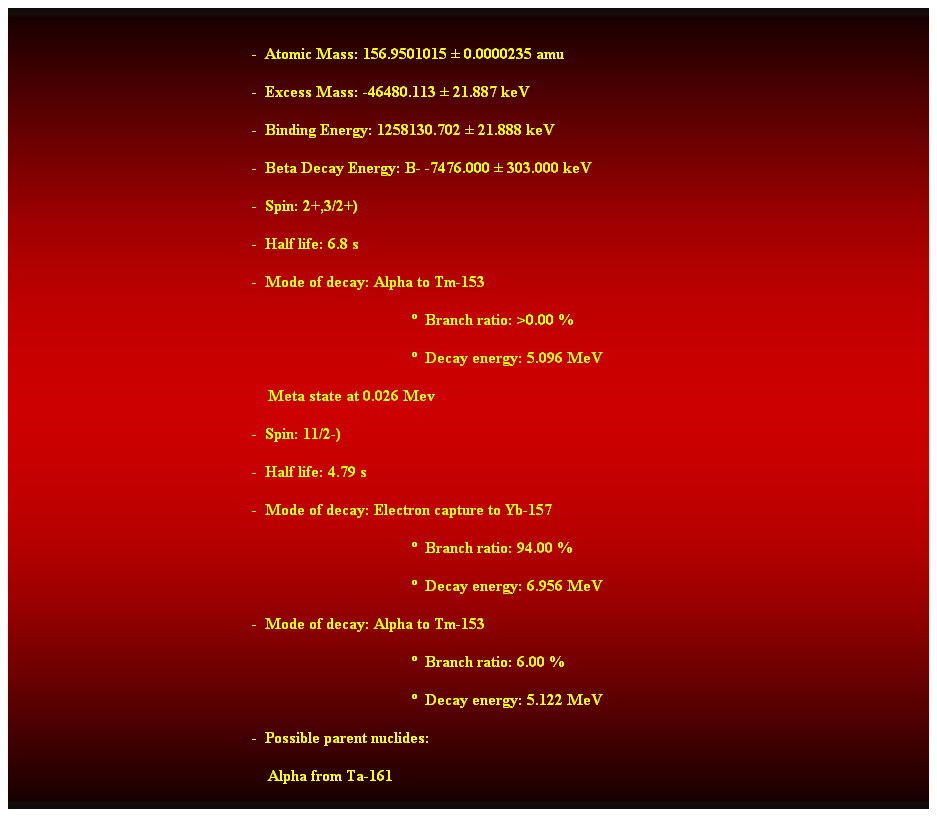 Cuadro de texto:  
-  Atomic Mass: 156.9501015  0.0000235 amu 
-  Excess Mass: -46480.113  21.887 keV 
-  Binding Energy: 1258130.702  21.888 keV 
-  Beta Decay Energy: B- -7476.000  303.000 keV 
-  Spin: 2+,3/2+) 
-  Half life: 6.8 s 
-  Mode of decay: Alpha to Tm-153 
  Branch ratio: >0.00 % 
  Decay energy: 5.096 MeV 
    Meta state at 0.026 Mev 
-  Spin: 11/2-) 
-  Half life: 4.79 s 
-  Mode of decay: Electron capture to Yb-157 
  Branch ratio: 94.00 % 
  Decay energy: 6.956 MeV 
-  Mode of decay: Alpha to Tm-153 
                                                                                                      Branch ratio: 6.00 % 
                                                                                                      Decay energy: 5.122 MeV 
-  Possible parent nuclides: 
    Alpha from Ta-161 
