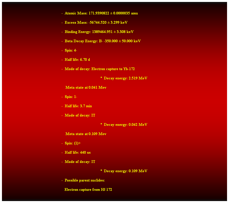 Cuadro de texto:  
-  Atomic Mass: 171.9390822  0.0000035 amu 
-  Excess Mass: -56744.520  3.299 keV 
-  Binding Energy: 1389464.951  3.308 keV 
-  Beta Decay Energy: B- -350.000  50.000 keV 
-  Spin: 4- 
-  Half life: 6.70 d 
-  Mode of decay: Electron capture to Yb-172 
  Decay energy: 2.519 MeV 
                                                                Meta state at 0.041 Mev 
-  Spin: 1- 
-  Half life: 3.7 min 
-  Mode of decay: IT 
  Decay energy: 0.042 MeV 
    Meta state at 0.109 Mev 
-  Spin: (1)+ 
-  Half life: 440 us 
-  Mode of decay: IT 
  Decay energy: 0.109 MeV 
-  Possible parent nuclides: 
   Electron capture from Hf-172 
