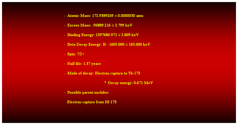 Cuadro de texto:  
-  Atomic Mass: 172.9389269  0.0000030 amu 
-  Excess Mass: -56889.216  2.799 keV 
-  Binding Energy: 1397680.971  2.809 keV 
-  Beta Decay Energy: B- -1605.000  103.000 keV 
-  Spin: 7/2+ 
-  Half life: 1.37 years 
-  Mode of decay: Electron capture to Yb-173 
  Decay energy: 0.671 MeV 
-  Possible parent nuclides: 
   Electron capture from Hf-173 
