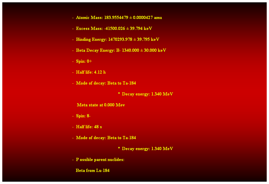 Cuadro de texto:  
-  Atomic Mass: 183.9554479  0.0000427 amu 
-  Excess Mass: -41500.026  39.794 keV 
-  Binding Energy: 1470293.978  39.795 keV 
-  Beta Decay Energy: B- 1340.000  30.000 keV 
-  Spin: 0+ 
-  Half life: 4.12 h 
-  Mode of decay: Beta to Ta-184 
  Decay energy: 1.340 MeV 
    Meta state at 0.000 Mev 
-  Spin: 8- 
-  Half life: 48 s 
-  Mode of decay: Beta to Ta-184 
  Decay energy: 1.340 MeV 
-  P ossible parent nuclides: 
   Beta from Lu-184 
