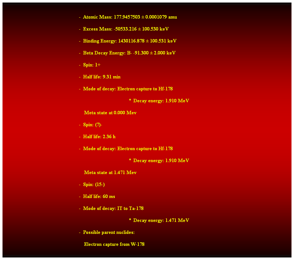 Cuadro de texto:  
-  Atomic Mass: 177.9457503  0.0001079 amu 
-  Excess Mass: -50533.216  100.530 keV 
-  Binding Energy: 1430116.878  100.531 keV 
-  Beta Decay Energy: B- -91.300  2.000 keV 
-  Spin: 1+ 
-  Half life: 9.31 min 
-  Mode of decay: Electron capture to Hf-178 
  Decay energy: 1.910 MeV 
    Meta state at 0.000 Mev 
-  Spin: (7)- 
-  Half life: 2.36 h 
-  Mode of decay: Electron capture to Hf-178 
  Decay energy: 1.910 MeV 
    Meta state at 1.471 Mev 
-  Spin: (15-) 
-  Half life: 60 ms 
-  Mode of decay: IT to Ta-178 
  Decay energy: 1.471 MeV 
-  Possible parent nuclides: 
    Electron capture from W-178 
