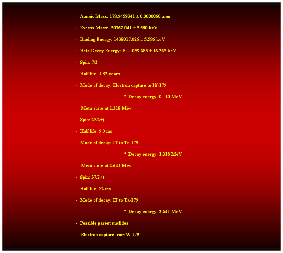 Cuadro de texto:  
-  Atomic Mass: 178.9459341  0.0000060 amu 
-  Excess Mass: -50362.041  5.580 keV 
-  Binding Energy: 1438017.026  5.586 keV 
-  Beta Decay Energy: B- -1059.685  16.265 keV 
-  Spin: 7/2+ 
-  Half life: 1.82 years 
-  Mode of decay: Electron capture to Hf-179 
  Decay energy: 0.110 MeV 
    Meta state at 1.318 Mev 
-  Spin: 25/2+) 
-  Half life: 9.0 ms 
-  Mode of decay: IT to Ta-179 
  Decay energy: 1.318 MeV 
    Meta state at 2.641 Mev 
-  Spin: 37/2+) 
-  Half life: 52 ms 
-  Mode of decay: IT to Ta-179 
  Decay energy: 2.641 MeV 
-  Possible parent nuclides: 
    Electron capture from W-179 
