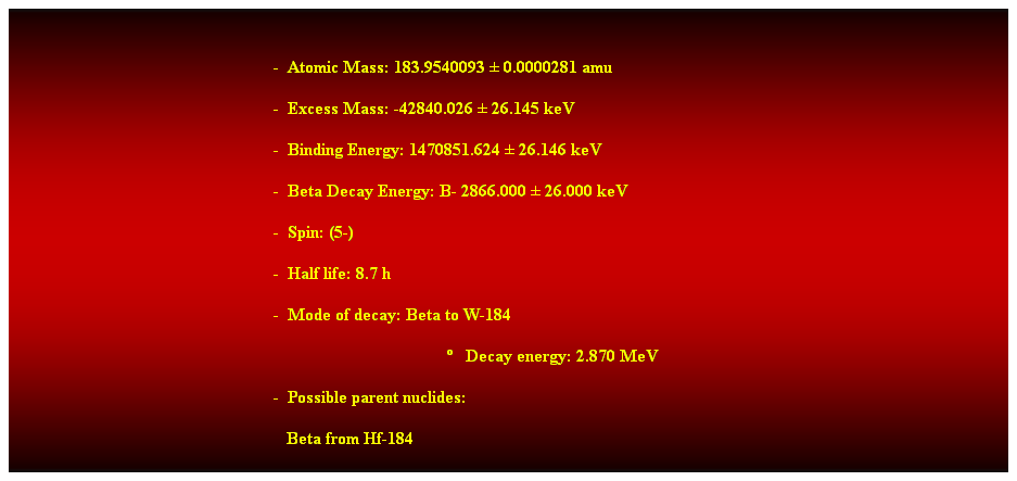 Cuadro de texto:  
-  Atomic Mass: 183.9540093  0.0000281 amu 
-  Excess Mass: -42840.026  26.145 keV 
-  Binding Energy: 1470851.624  26.146 keV 
-  Beta Decay Energy: B- 2866.000  26.000 keV 
-  Spin: (5-) 
-  Half life: 8.7 h 
-  Mode of decay: Beta to W-184 
   Decay energy: 2.870 MeV 
-  Possible parent nuclides: 
   Beta from Hf-184 
