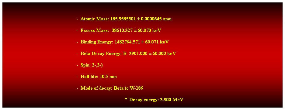 Cuadro de texto:  
-  Atomic Mass: 185.9585501  0.0000645 amu 
-  Excess Mass: -38610.327  60.070 keV 
-  Binding Energy: 1482764.571  60.071 keV 
-  Beta Decay Energy: B- 3901.000  60.000 keV 
-  Spin: 2-,3-) 
-  Half life: 10.5 min 
-  Mode of decay: Beta to W-186 
  Decay energy: 3.900 MeV 
