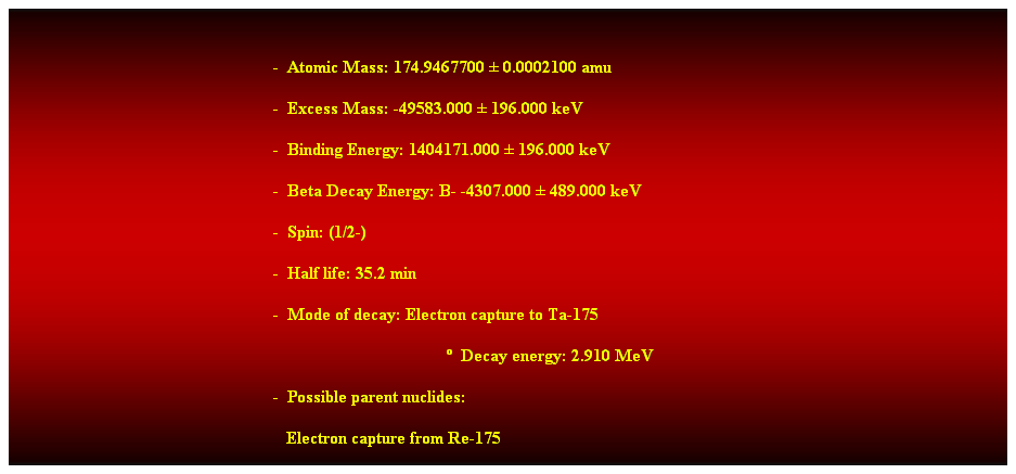 Cuadro de texto:  
-  Atomic Mass: 174.9467700  0.0002100 amu 
-  Excess Mass: -49583.000  196.000 keV 
-  Binding Energy: 1404171.000  196.000 keV 
-  Beta Decay Energy: B- -4307.000  489.000 keV 
-  Spin: (1/2-) 
-  Half life: 35.2 min 
-  Mode of decay: Electron capture to Ta-175 
  Decay energy: 2.910 MeV 
-  Possible parent nuclides: 
   Electron capture from Re-175 
 
