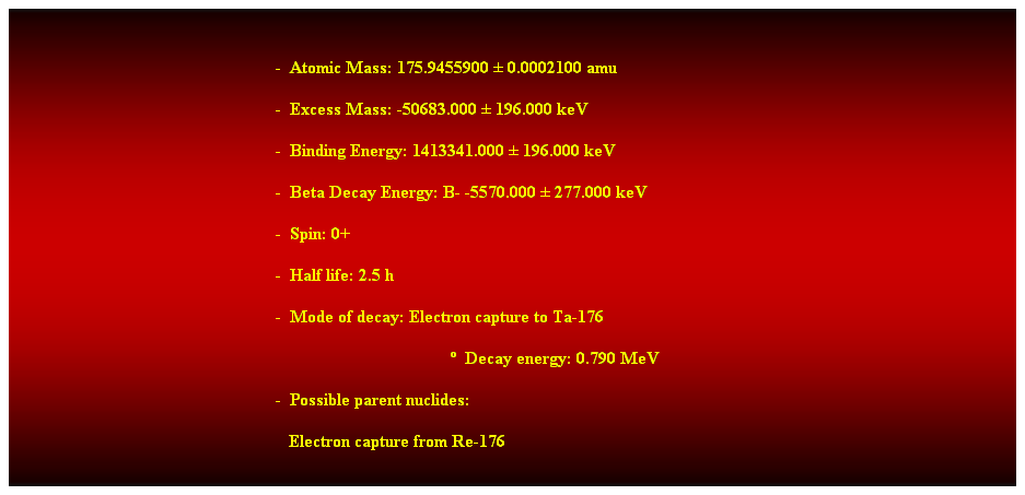 Cuadro de texto:  
-  Atomic Mass: 175.9455900  0.0002100 amu 
-  Excess Mass: -50683.000  196.000 keV 
-  Binding Energy: 1413341.000  196.000 keV 
-  Beta Decay Energy: B- -5570.000  277.000 keV 
-  Spin: 0+ 
-  Half life: 2.5 h 
-  Mode of decay: Electron capture to Ta-176 
  Decay energy: 0.790 MeV 
-  Possible parent nuclides: 
   Electron capture from Re-176 
