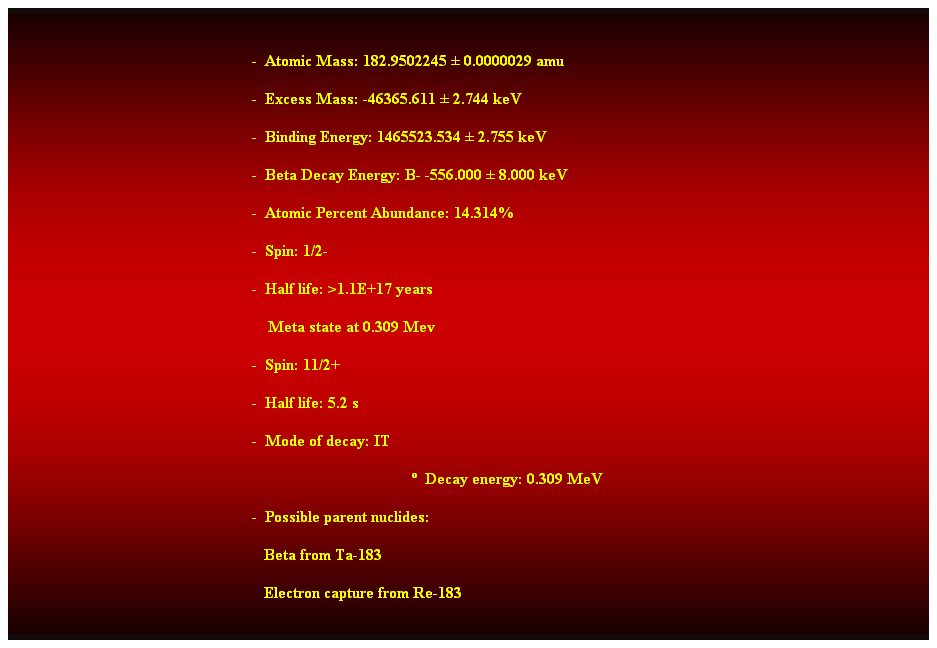 Cuadro de texto:  
-  Atomic Mass: 182.9502245  0.0000029 amu 
-  Excess Mass: -46365.611  2.744 keV 
-  Binding Energy: 1465523.534  2.755 keV 
-  Beta Decay Energy: B- -556.000  8.000 keV 
-  Atomic Percent Abundance: 14.314% 
-  Spin: 1/2- 
-  Half life: >1.1E+17 years 
    Meta state at 0.309 Mev 
-  Spin: 11/2+ 
-  Half life: 5.2 s 
-  Mode of decay: IT 
  Decay energy: 0.309 MeV 
-  Possible parent nuclides: 
                                                               Beta from Ta-183 
                                                               Electron capture from Re-183 
