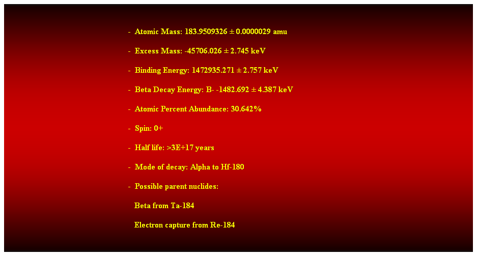 Cuadro de texto:  
-  Atomic Mass: 183.9509326  0.0000029 amu 
-  Excess Mass: -45706.026  2.745 keV 
-  Binding Energy: 1472935.271  2.757 keV 
-  Beta Decay Energy: B- -1482.692  4.387 keV 
-  Atomic Percent Abundance: 30.642% 
-  Spin: 0+ 
-  Half life: >3E+17 years 
-  Mode of decay: Alpha to Hf-180 
-  Possible parent nuclides: 
                                                               Beta from Ta-184 
                                                               Electron capture from Re-184 
