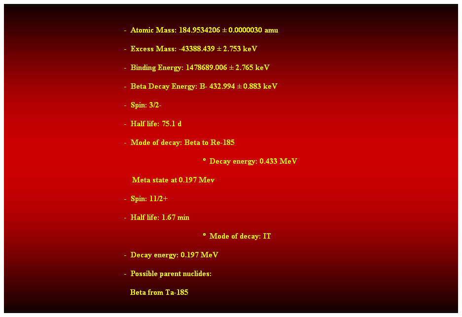 Cuadro de texto:  
-  Atomic Mass: 184.9534206  0.0000030 amu 
-  Excess Mass: -43388.439  2.753 keV 
-  Binding Energy: 1478689.006  2.765 keV 
-  Beta Decay Energy: B- 432.994  0.883 keV 
-  Spin: 3/2- 
-  Half life: 75.1 d 
-  Mode of decay: Beta to Re-185 
  Decay energy: 0.433 MeV 
    Meta state at 0.197 Mev 
-  Spin: 11/2+ 
-  Half life: 1.67 min 
  Mode of decay: IT 
-  Decay energy: 0.197 MeV 
-  Possible parent nuclides: 
   Beta from Ta-185 
