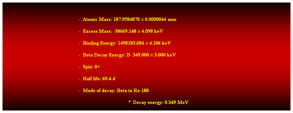 Cuadro de texto:  
-  Atomic Mass: 187.9584870  0.0000044 amu 
-  Excess Mass: -38669.148  4.098 keV 
-  Binding Energy: 1498183.684  4.106 keV 
-  Beta Decay Energy: B- 349.000  3.000 keV 
-  Spin: 0+ 
-  Half life: 69.4 d 
-  Mode of decay: Beta to Re-188 
  Decay energy: 0.349 MeV 
