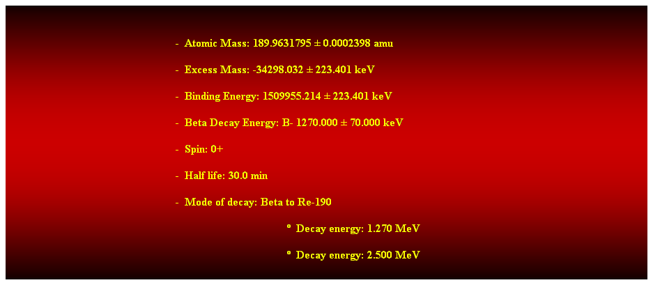 Cuadro de texto:  
-  Atomic Mass: 189.9631795  0.0002398 amu 
-  Excess Mass: -34298.032  223.401 keV 
-  Binding Energy: 1509955.214  223.401 keV 
-  Beta Decay Energy: B- 1270.000  70.000 keV 
-  Spin: 0+ 
-  Half life: 30.0 min 
-  Mode of decay: Beta to Re-190 
  Decay energy: 1.270 MeV
  Decay energy: 2.500 MeV 
