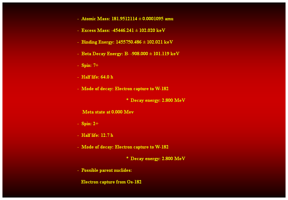 Cuadro de texto:  
-  Atomic Mass: 181.9512114  0.0001095 amu 
-  Excess Mass: -45446.241  102.020 keV 
-  Binding Energy: 1455750.486  102.021 keV 
-  Beta Decay Energy: B- -908.000  101.119 keV 
-  Spin: 7+ 
-  Half life: 64.0 h 
-  Mode of decay: Electron capture to W-182 
  Decay energy: 2.800 MeV 
    Meta state at 0.000 Mev 
-  Spin: 2+ 
-  Half life: 12.7 h 
-  Mode of decay: Electron capture to W-182 
  Decay energy: 2.800 MeV 
-  Possible parent nuclides: 
   Electron capture from Os-182 
