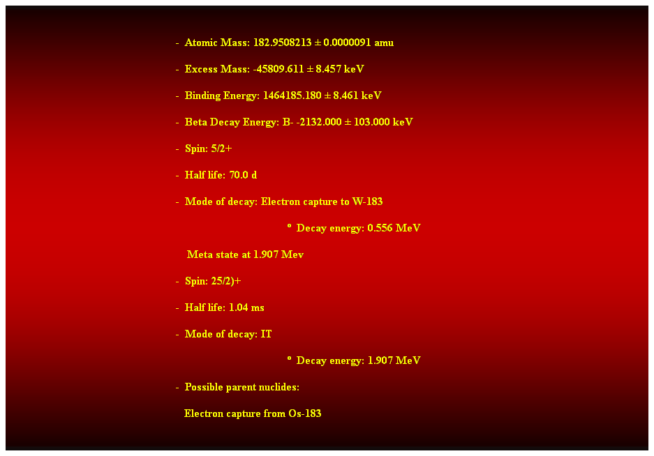 Cuadro de texto:  
-  Atomic Mass: 182.9508213  0.0000091 amu 
-  Excess Mass: -45809.611  8.457 keV 
-  Binding Energy: 1464185.180  8.461 keV 
-  Beta Decay Energy: B- -2132.000  103.000 keV 
-  Spin: 5/2+ 
-  Half life: 70.0 d 
-  Mode of decay: Electron capture to W-183 
  Decay energy: 0.556 MeV 
    Meta state at 1.907 Mev 
-  Spin: 25/2)+ 
-  Half life: 1.04 ms 
-  Mode of decay: IT 
  Decay energy: 1.907 MeV 
-  Possible parent nuclides: 
                                                               Electron capture from Os-183 
