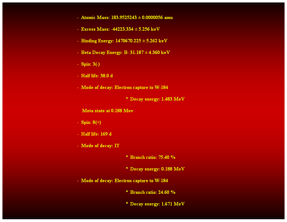 Cuadro de texto:  
-  Atomic Mass: 183.9525243  0.0000056 amu 
-  Excess Mass: -44223.334  5.256 keV 
-  Binding Energy: 1470670.225  5.262 keV 
-  Beta Decay Energy: B- 31.187  4.360 keV 
-  Spin: 3(-) 
-  Half life: 38.0 d 
-  Mode of decay: Electron capture to W-184 
  Decay energy: 1.483 MeV 
    Meta state at 0.188 Mev 
-  Spin: 8(+) 
-  Half life: 169 d 
-  Mode of decay: IT 
  Branch ratio: 75.40 % 
  Decay energy: 0.188 MeV 
-  Mode of decay: Electron capture to W-184 
  Branch ratio: 24.60 % 
  Decay energy: 1.671 MeV  
 
