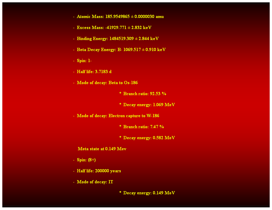 Cuadro de texto:  
-  Atomic Mass: 185.9549865  0.0000030 amu 
-  Excess Mass: -41929.771  2.832 keV 
-  Binding Energy: 1484519.309  2.844 keV 
-  Beta Decay Energy: B- 1069.517  0.910 keV 
-  Spin: 1- 
-  Half life: 3.7183 d 
-  Mode of decay: Beta to Os-186 
  Branch ratio: 92.53 % 
  Decay energy: 1.069 MeV 
-  Mode of decay: Electron capture to W-186 
  Branch ratio: 7.47 % 
  Decay energy: 0.582 MeV 
    Meta state at 0.149 Mev 
-  Spin: (8+) 
-  Half life: 200000 years 
-  Mode of decay: IT 
  Decay energy: 0.149 MeV 
