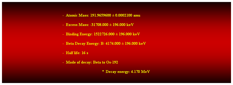 Cuadro de texto:  
-  Atomic Mass: 191.9659600  0.0002100 amu 
-  Excess Mass: -31708.000  196.000 keV 
-  Binding Energy: 1522726.000  196.000 keV 
-  Beta Decay Energy: B- 4174.000  196.000 keV 
-  Half life: 16 s 
-  Mode of decay: Beta to Os-192 
  Decay energy: 4.170 MeV 
