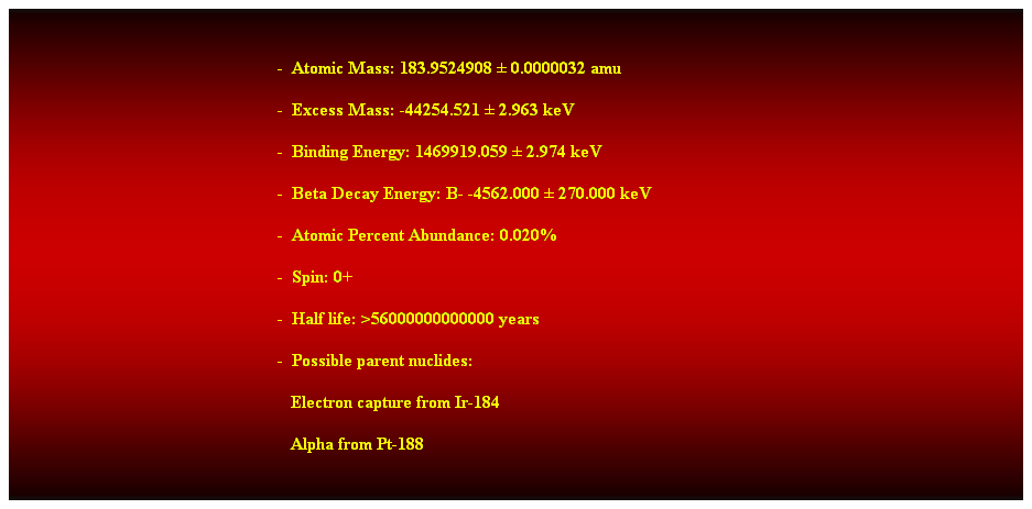 Cuadro de texto:  
-  Atomic Mass: 183.9524908  0.0000032 amu 
-  Excess Mass: -44254.521  2.963 keV 
-  Binding Energy: 1469919.059  2.974 keV 
-  Beta Decay Energy: B- -4562.000  270.000 keV 
-  Atomic Percent Abundance: 0.020% 
-  Spin: 0+ 
-  Half life: >56000000000000 years 
-  Possible parent nuclides: 
                                                               Electron capture from Ir-184 
                                                               Alpha from Pt-188 
