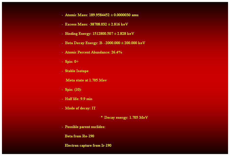 Cuadro de texto:  
-  Atomic Mass: 189.9584452  0.0000030 amu 
-  Excess Mass: -38708.032  2.816 keV 
-  Binding Energy: 1512800.507  2.828 keV 
-  Beta Decay Energy: B- -2000.000  200.000 keV 
-  Atomic Percent Abundance: 26.4% 
-  Spin: 0+ 
-  Stable Isotope 
    Meta state at 1.705 Mev 
-  Spin: (10)- 
-  Half life: 9.9 min 
-  Mode of decay: IT 
  Decay energy: 1.705 MeV 
-  Possible parent nuclides: 
                                                               Beta from Re-190 
                                                               Electron capture from Ir-190 
 
