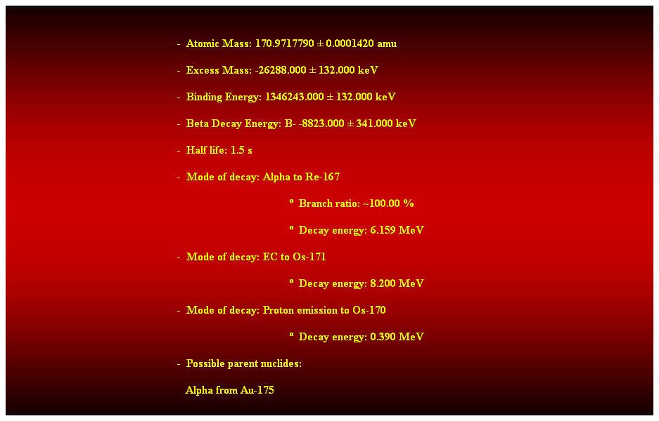 Cuadro de texto:  
-  Atomic Mass: 170.9717790  0.0001420 amu 
-  Excess Mass: -26288.000  132.000 keV 
-  Binding Energy: 1346243.000  132.000 keV 
-  Beta Decay Energy: B- -8823.000  341.000 keV 
-  Half life: 1.5 s 
-  Mode of decay: Alpha to Re-167 
  Branch ratio: ~100.00 % 
  Decay energy: 6.159 MeV 
-  Mode of decay: EC to Os-171 
  Decay energy: 8.200 MeV 
-  Mode of decay: Proton emission to Os-170 
  Decay energy: 0.390 MeV 
-  Possible parent nuclides: 
   Alpha from Au-175 
