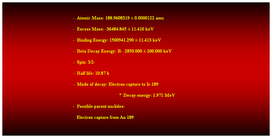 Cuadro de texto:  
-  Atomic Mass: 188.9608319  0.0000122 amu 
-  Excess Mass: -36484.845  11.410 keV 
-  Binding Energy: 1500941.290  11.413 keV 
-  Beta Decay Energy: B- -2850.000  200.000 keV 
-  Spin: 3/2- 
-  Half life: 10.87 h 
-  Mode of decay: Electron capture to Ir-189 
  Decay energy: 1.971 MeV 
-  Possible parent nuclides: 
   Electron capture from Au-189 
